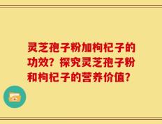灵芝孢子粉加枸杞子的功效？探究灵芝孢子粉和枸杞子的营养价值？