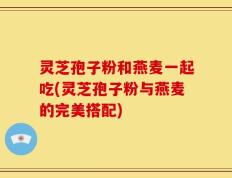 灵芝孢子粉和燕麦一起吃(灵芝孢子粉与燕麦的完美搭配)