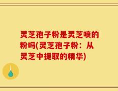 灵芝孢子粉是灵芝喷的粉吗(灵芝孢子粉：从灵芝中提取的精华)