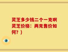 灵芝多少钱二个一克啊灵芝价格：两克售价如何？)