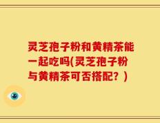 灵芝孢子粉和黄精茶能一起吃吗(灵芝孢子粉与黄精茶可否搭配？)