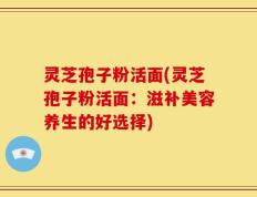 灵芝孢子粉活面(灵芝孢子粉活面：滋补美容养生的好选择)