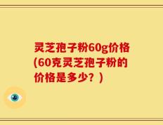 灵芝孢子粉60g价格(60克灵芝孢子粉的价格是多少？)