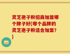 灵芝孢子粉招商加盟哪个牌子好(哪个品牌的灵芝孢子粉适合加盟？)