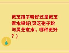 灵芝孢子粉好还是灵芝煮水喝好(灵芝孢子粉与灵芝煮水，哪种更好？)