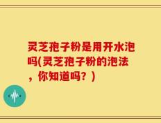 灵芝孢子粉是用开水泡吗(灵芝孢子粉的泡法，你知道吗？)