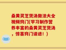 桑黄灵芝煲汤做法大全视频窍门(学习制作营养丰富的桑黄灵芝煲汤，惊喜窍门请进！)