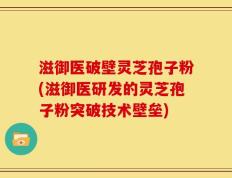 滋御医破壁灵芝孢子粉(滋御医研发的灵芝孢子粉突破技术壁垒)