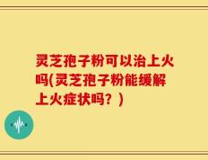 灵芝孢子粉可以治上火吗(灵芝孢子粉能缓解上火症状吗？)