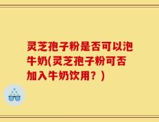 灵芝孢子粉是否可以泡牛奶(灵芝孢子粉可否加入牛奶饮用？)