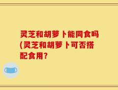灵芝和胡萝卜能同食吗(灵芝和胡萝卜可否搭配食用？