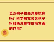 灵芝孢子粉西洋参抗癌吗？科学探究灵芝孢子粉和西洋参在抗癌方面的作用？