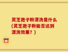 灵芝孢子粉漂洗是什么(灵芝孢子粉能否达到漂洗效果？)