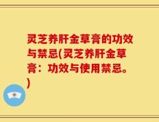 灵芝养肝金草膏的功效与禁忌(灵芝养肝金草膏：功效与使用禁忌。)