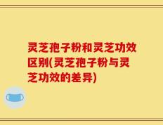 灵芝孢子粉和灵芝功效区别(灵芝孢子粉与灵芝功效的差异)