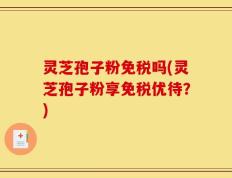 灵芝孢子粉免税吗(灵芝孢子粉享免税优待？)