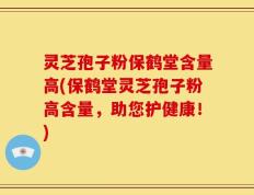 灵芝孢子粉保鹤堂含量高(保鹤堂灵芝孢子粉高含量，助您护健康！)