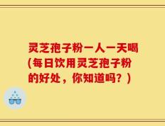 灵芝孢子粉一人一天喝(每日饮用灵芝孢子粉的好处，你知道吗？)