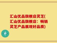汇山优品旗舰店灵芝(汇山优品旗舰店：畅销灵芝产品展现好品质)