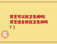 灵芝可以放卫生间吗(灵芝适合放在卫生间吗？)