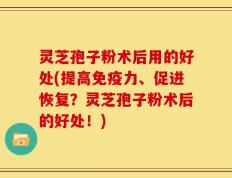 灵芝孢子粉术后用的好处(提高免疫力、促进恢复？灵芝孢子粉术后的好处！)