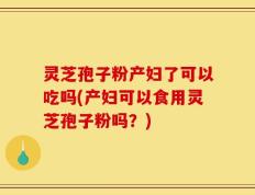 灵芝孢子粉产妇了可以吃吗(产妇可以食用灵芝孢子粉吗？)