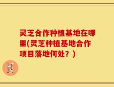 灵芝合作种植基地在哪里(灵芝种植基地合作项目落地何处？)