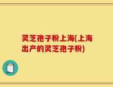 灵芝孢子粉上海(上海出产的灵芝孢子粉)