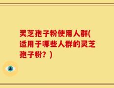 灵芝孢子粉使用人群(适用于哪些人群的灵芝孢子粉？)