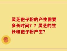 灵芝孢子粉的产生需要多长时间？？灵芝的生长和孢子粉产生？