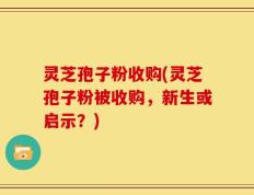 灵芝孢子粉收购(灵芝孢子粉被收购，新生或启示？)