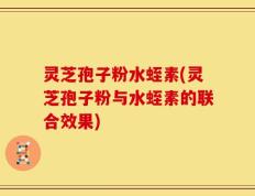 灵芝孢子粉水蛭素(灵芝孢子粉与水蛭素的联合效果)