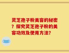 灵芝孢子粉美容的秘密？探究灵芝孢子粉的美容功效及使用方法？