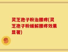 灵芝孢子粉治腰疼(灵芝孢子粉缓解腰疼效果显著)