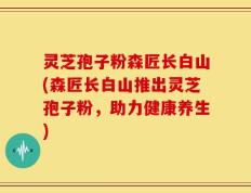 灵芝孢子粉森匠长白山(森匠长白山推出灵芝孢子粉，助力健康养生)