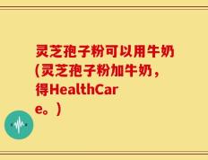 灵芝孢子粉可以用牛奶(灵芝孢子粉加牛奶，得HealthCare。)