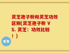 灵芝孢子粉和灵芝功效区别(灵芝孢子粉 VS. 灵芝：功效比较！)