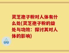 灵芝孢子粉对人体有什么处(灵芝孢子粉的益处与功效：探讨其对人体的影响)