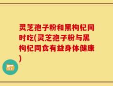 灵芝孢子粉和黑枸杞同时吃(灵芝孢子粉与黑枸杞同食有益身体健康)