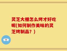 灵芝大棚怎么烤才好吃呢(如何制作美味的灵芝烤制品？)