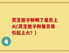 灵芝孢子粉喝了是否上火(灵芝孢子粉是否易引起上火？)