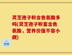 灵芝孢子粉含色氨酸多吗(灵芝孢子粉富含色氨酸，营养价值不容小觑)