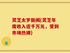 灵芝太岁新闻(灵芝年度收入近千万元，受到市场热捧)