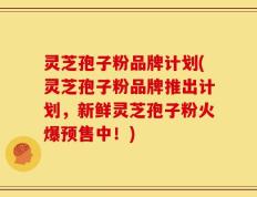 灵芝孢子粉品牌计划(灵芝孢子粉品牌推出计划，新鲜灵芝孢子粉火爆预售中！)