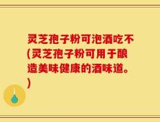 灵芝孢子粉可泡酒吃不(灵芝孢子粉可用于酿造美味健康的酒味道。)