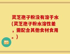灵芝孢子粉没有溶于水(灵芝孢子粉水溶性差，需配合其他食材食用。)