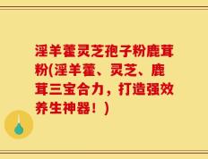 淫羊藿灵芝孢子粉鹿茸粉(淫羊藿、灵芝、鹿茸三宝合力，打造强效养生神器！)