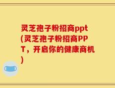 灵芝孢子粉招商ppt(灵芝孢子粉招商PPT，开启你的健康商机)
