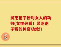 灵芝孢子粉对女人的功效(女性必看！灵芝孢子粉的神奇功效!)