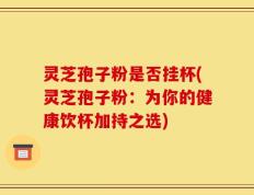 灵芝孢子粉是否挂杯(灵芝孢子粉：为你的健康饮杯加持之选)